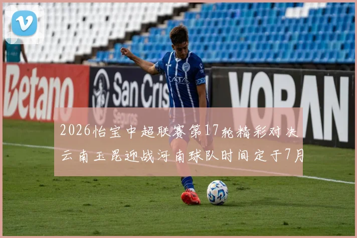 2026怡宝中超联赛第17轮精彩对决云南玉昆迎战河南球队时间定于7月3日晚上20点