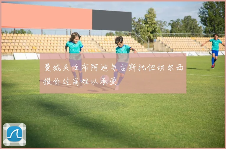 曼城关注布阿迪与古斯托但切尔西报价过高难以承受