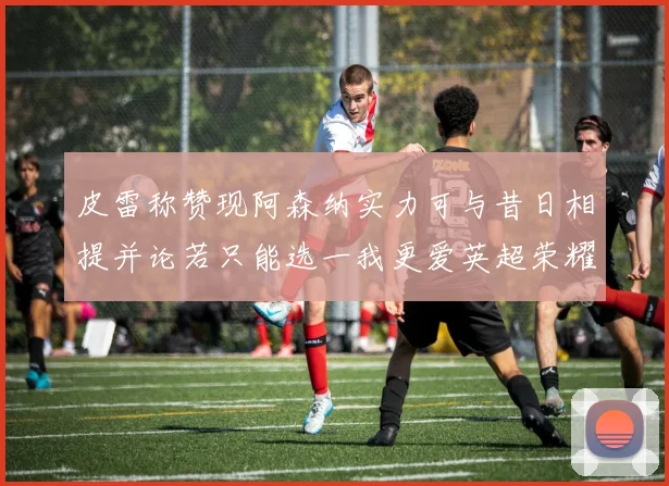 皮雷称赞现阿森纳实力可与昔日相提并论若只能选一我更爱英超荣耀