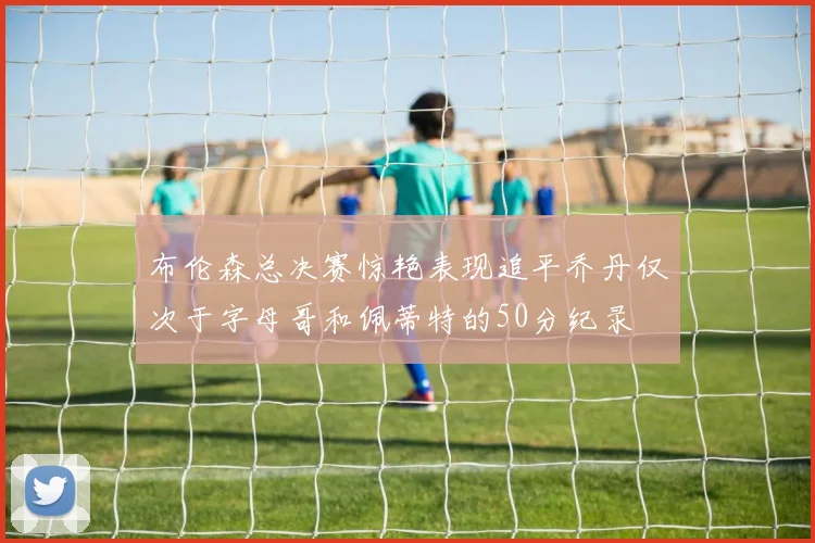 布伦森总决赛惊艳表现追平乔丹仅次于字母哥和佩蒂特的50分纪录