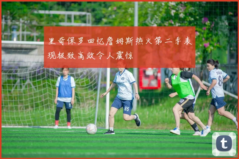 里奇保罗回忆詹姆斯热火第二季表现极致高效令人震惊