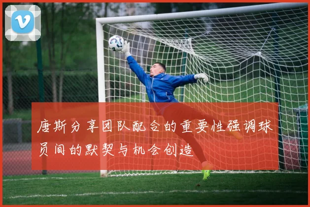唐斯分享团队配合的重要性强调球员间的默契与机会创造