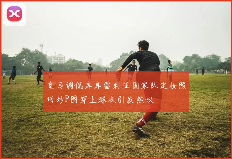 皇马调侃库库雷利亚国家队定妆照巧妙P图穿上球衣引发热议