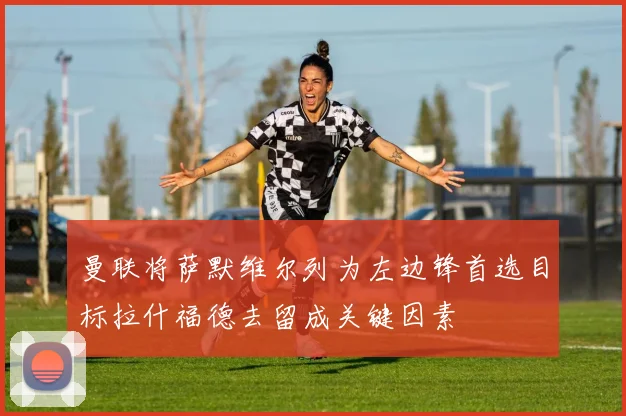 曼联将萨默维尔列为左边锋首选目标拉什福德去留成关键因素