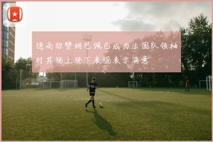 德尚称赞姆巴佩已成为法国队领袖对其场上场下表现表示满意
