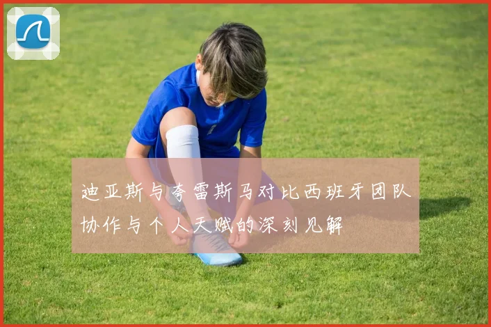 迪亚斯与夸雷斯马对比西班牙团队协作与个人天赋的深刻见解