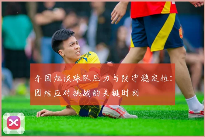 李国旭谈球队压力与防守稳定性：团结应对挑战的关键时刻