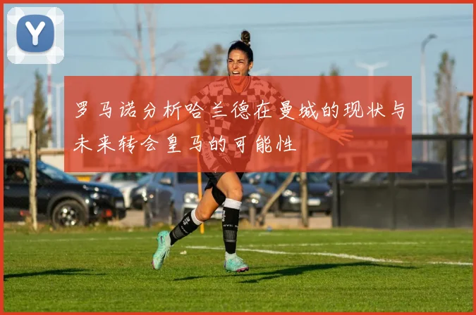 罗马诺分析哈兰德在曼城的现状与未来转会皇马的可能性