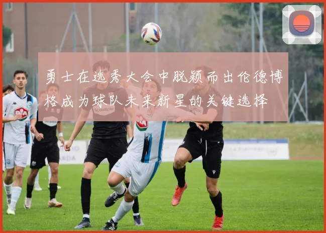 勇士在选秀大会中脱颖而出伦德博格成为球队未来新星的关键选择