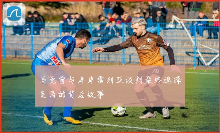 马竞曾与库库雷利亚谈判最终选择皇马的背后故事