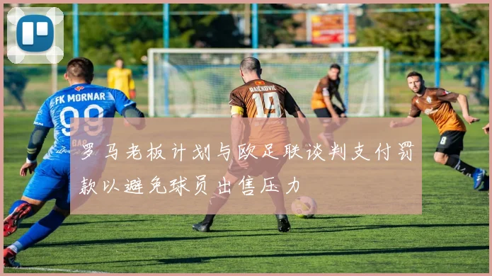 罗马老板计划与欧足联谈判支付罚款以避免球员出售压力