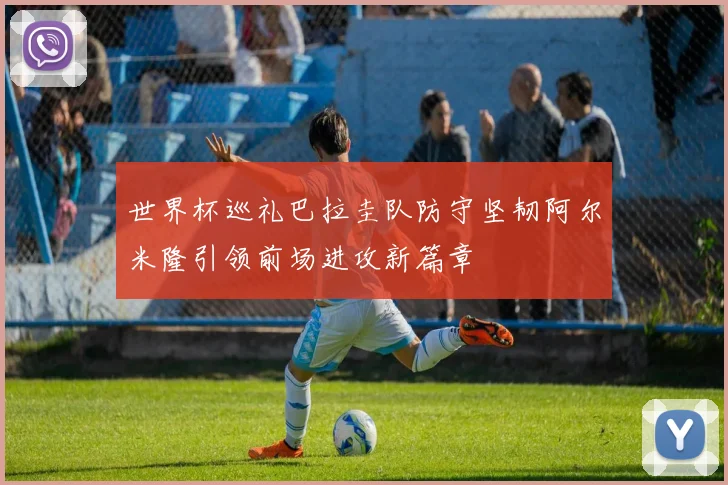 世界杯巡礼巴拉圭队防守坚韧阿尔米隆引领前场进攻新篇章