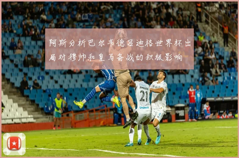 阿斯分析巴尔韦德吕迪格世界杯出局对穆帅和皇马备战的积极影响