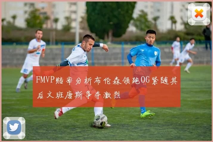 FMVP赔率分析布伦森领跑OG紧随其后文班唐斯争夺激烈