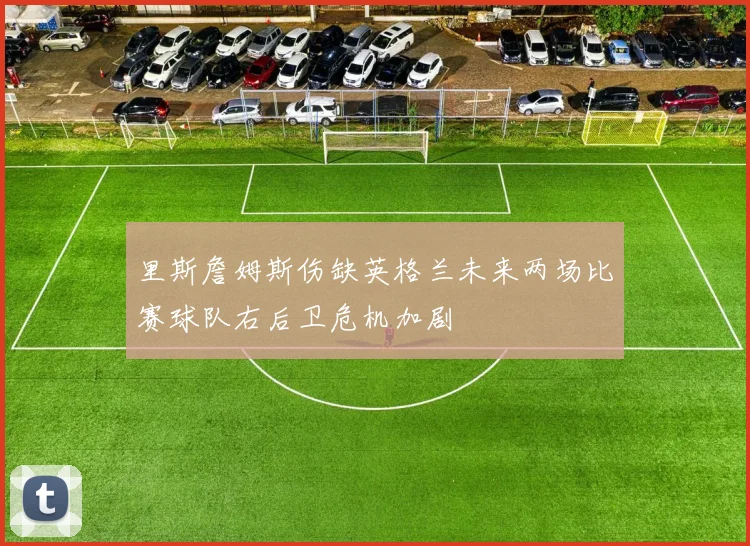 里斯詹姆斯伤缺英格兰未来两场比赛球队右后卫危机加剧
